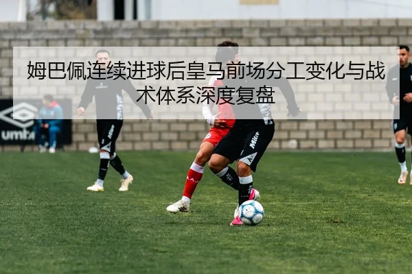 姆巴佩连续进球后皇马前场分工变化与战术体系深度复盘